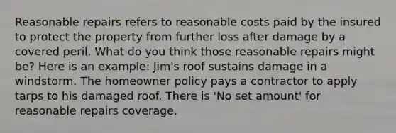 Reasonable repairs refers to reasonable costs paid by the insured to protect the property from further loss after damage by a covered peril. What do you think those reasonable repairs might be? Here is an example: Jim's roof sustains damage in a windstorm. The homeowner policy pays a contractor to apply tarps to his damaged roof. There is 'No set amount' for reasonable repairs coverage.