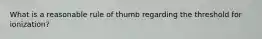 What is a reasonable rule of thumb regarding the threshold for ionization?