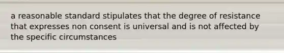 a reasonable standard stipulates that the degree of resistance that expresses non consent is universal and is not affected by the specific circumstances