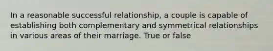 In a reasonable successful relationship, a couple is capable of establishing both complementary and symmetrical relationships in various areas of their marriage. True or false