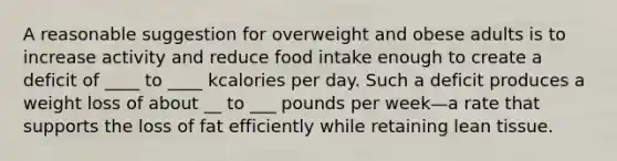 A reasonable suggestion for overweight and obese adults is to increase activity and reduce food intake enough to create a deficit of ____ to ____ kcalories per day. Such a deficit produces a weight loss of about __ to ___ pounds per week—a rate that supports the loss of fat efficiently while retaining lean tissue.