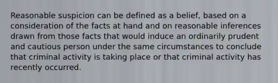 Reasonable suspicion can be defined as a​ belief, based on a consideration of the facts at hand and on reasonable inferences drawn from those facts that would induce an ordinarily prudent and cautious person under the same circumstances to conclude that criminal activity is taking place or that criminal activity has recently occurred.