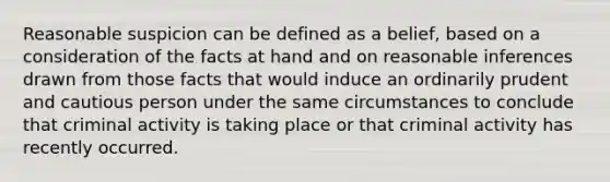 Reasonable suspicion can be defined as a belief, based on a consideration of the facts at hand and on reasonable inferences drawn from those facts that would induce an ordinarily prudent and cautious person under the same circumstances to conclude that criminal activity is taking place or that criminal activity has recently occurred.