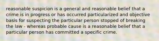 reasonable suspicion is a general and reasonable belief that a crime is in progress or has occurred particularized and objective basis for suspecting the particular person stopped of breaking the law - whereas probable cause is a reasonable belief that a particular person has committed a specific crime.