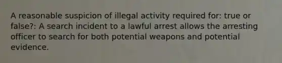 A reasonable suspicion of illegal activity required for: true or false?: A search incident to a lawful arrest allows the arresting officer to search for both potential weapons and potential evidence.