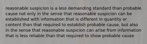 reasonable suspicion is a less demanding standard than probable cause not only in the sense that reasonable suspicion can be established with information that is different in quantity or content than that required to establish probable cause, but also in the sense that reasonable suspicion can arise from information that is less reliable than that required to show probable cause