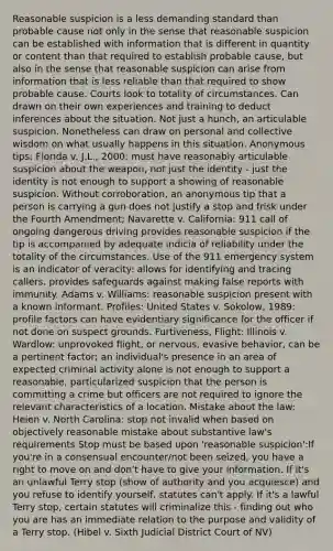 Reasonable suspicion is a less demanding standard than probable cause not only in the sense that reasonable suspicion can be established with information that is different in quantity or content than that required to establish probable cause, but also in the sense that reasonable suspicion can arise from information that is less reliable than that required to show probable cause. Courts look to totality of circumstances. Can drawn on their own experiences and training to deduct inferences about the situation. Not just a hunch, an articulable suspicion. Nonetheless can draw on personal and collective wisdom on what usually happens in this situation. Anonymous tips: Florida v. J.L., 2000: must have reasonably articulable suspicion about the weapon, not just the identity - just the identity is not enough to support a showing of reasonable suspicion. Without corroboration, an anonymous tip that a person is carrying a gun does not justify a stop and frisk under the Fourth Amendment; Navarette v. California: 911 call of ongoing dangerous driving provides reasonable suspicion if the tip is accompanied by adequate indicia of reliability under the totality of the circumstances. Use of the 911 emergency system is an indicator of veracity: allows for identifying and tracing callers, provides safeguards against making false reports with immunity. Adams v. Williams: reasonable suspicion present with a known informant. Profiles: United States v. Sokolow, 1989: profile factors can have evidentiary significance for the officer if not done on suspect grounds. Furtiveness, Flight: Illinois v. Wardlow: unprovoked flight, or nervous, evasive behavior, can be a pertinent factor; an individual's presence in an area of expected criminal activity alone is not enough to support a reasonable, particularized suspicion that the person is committing a crime but officers are not required to ignore the relevant characteristics of a location. Mistake about the law: Heien v. North Carolina: stop not invalid when based on objectively reasonable mistake about substantive law's requirements Stop must be based upon 'reasonable suspicion':If you're in a consensual encounter/not been seized, you have a right to move on and don't have to give your information. If it's an unlawful Terry stop (show of authority and you acquiesce) and you refuse to identify yourself, statutes can't apply. If it's a lawful Terry stop, certain statutes will criminalize this - finding out who you are has an immediate relation to the purpose and validity of a Terry stop. (Hibel v. Sixth Judicial District Court of NV)