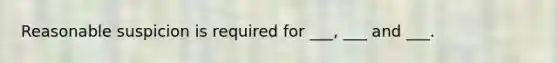 Reasonable suspicion is required for ___, ___ and ___.
