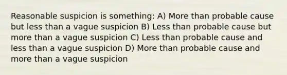 Reasonable suspicion is something: A) More than probable cause but less than a vague suspicion B) Less than probable cause but more than a vague suspicion C) Less than probable cause and less than a vague suspicion D) More than probable cause and more than a vague suspicion