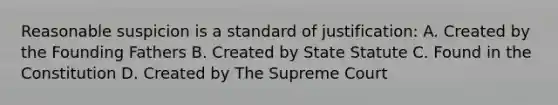 Reasonable suspicion is a standard of justification: A. Created by the Founding Fathers B. Created by State Statute C. Found in the Constitution D. Created by The Supreme Court