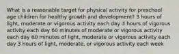 What is a reasonable target for physical activity for preschool age children for healthy growth and development? 3 hours of light, moderate or vigorous activity each day 3 hours of vigorous activity each day 60 minutes of moderate or vigorous activity each day 60 minutes of light, moderate or vigorous activity each day 3 hours of light, moderate, or vigorous activity each week