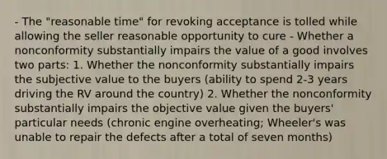 - The "reasonable time" for revoking acceptance is tolled while allowing the seller reasonable opportunity to cure - Whether a nonconformity substantially impairs the value of a good involves two parts: 1. Whether the nonconformity substantially impairs the subjective value to the buyers (ability to spend 2-3 years driving the RV around the country) 2. Whether the nonconformity substantially impairs the objective value given the buyers' particular needs (chronic engine overheating; Wheeler's was unable to repair the defects after a total of seven months)