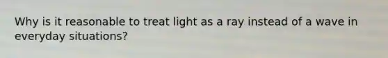 Why is it reasonable to treat light as a ray instead of a wave in everyday situations?