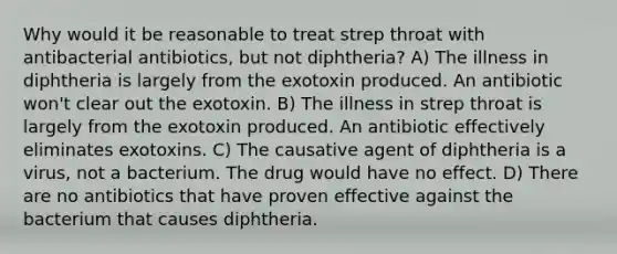 Why would it be reasonable to treat strep throat with antibacterial antibiotics, but not diphtheria? A) The illness in diphtheria is largely from the exotoxin produced. An antibiotic won't clear out the exotoxin. B) The illness in strep throat is largely from the exotoxin produced. An antibiotic effectively eliminates exotoxins. C) The causative agent of diphtheria is a virus, not a bacterium. The drug would have no effect. D) There are no antibiotics that have proven effective against the bacterium that causes diphtheria.