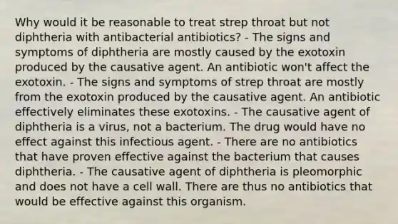 Why would it be reasonable to treat strep throat but not diphtheria with antibacterial antibiotics? - The signs and symptoms of diphtheria are mostly caused by the exotoxin produced by the causative agent. An antibiotic won't affect the exotoxin. - The signs and symptoms of strep throat are mostly from the exotoxin produced by the causative agent. An antibiotic effectively eliminates these exotoxins. - The causative agent of diphtheria is a virus, not a bacterium. The drug would have no effect against this infectious agent. - There are no antibiotics that have proven effective against the bacterium that causes diphtheria. - The causative agent of diphtheria is pleomorphic and does not have a cell wall. There are thus no antibiotics that would be effective against this organism.