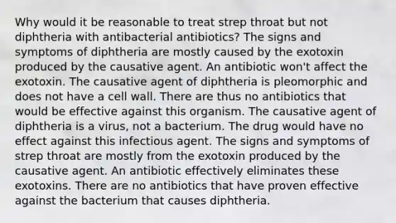 Why would it be reasonable to treat strep throat but not diphtheria with antibacterial antibiotics? The signs and symptoms of diphtheria are mostly caused by the exotoxin produced by the causative agent. An antibiotic won't affect the exotoxin. The causative agent of diphtheria is pleomorphic and does not have a cell wall. There are thus no antibiotics that would be effective against this organism. The causative agent of diphtheria is a virus, not a bacterium. The drug would have no effect against this infectious agent. The signs and symptoms of strep throat are mostly from the exotoxin produced by the causative agent. An antibiotic effectively eliminates these exotoxins. There are no antibiotics that have proven effective against the bacterium that causes diphtheria.