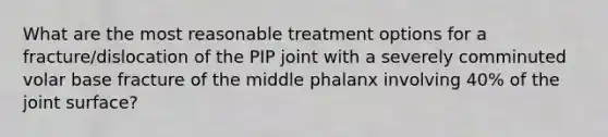 What are the most reasonable treatment options for a fracture/dislocation of the PIP joint with a severely comminuted volar base fracture of the middle phalanx involving 40% of the joint surface?