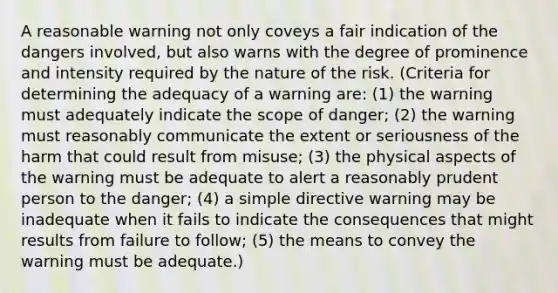 A reasonable warning not only coveys a fair indication of the dangers involved, but also warns with the degree of prominence and intensity required by the nature of the risk. (Criteria for determining the adequacy of a warning are: (1) the warning must adequately indicate the scope of danger; (2) the warning must reasonably communicate the extent or seriousness of the harm that could result from misuse; (3) the physical aspects of the warning must be adequate to alert a reasonably prudent person to the danger; (4) a simple directive warning may be inadequate when it fails to indicate the consequences that might results from failure to follow; (5) the means to convey the warning must be adequate.)