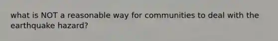 what is NOT a reasonable way for communities to deal with the earthquake hazard?