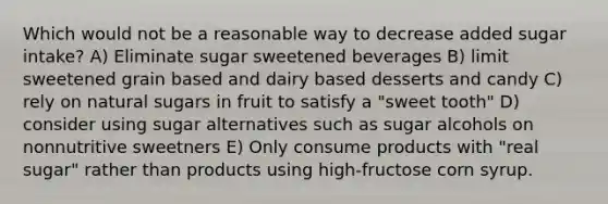 Which would not be a reasonable way to decrease added sugar intake? A) Eliminate sugar sweetened beverages B) limit sweetened grain based and dairy based desserts and candy C) rely on natural sugars in fruit to satisfy a "sweet tooth" D) consider using sugar alternatives such as sugar alcohols on nonnutritive sweetners E) Only consume products with "real sugar" rather than products using high-fructose corn syrup.