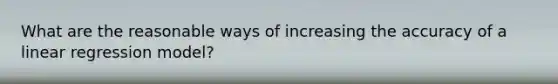 What are the reasonable ways of increasing the accuracy of a linear regression model?
