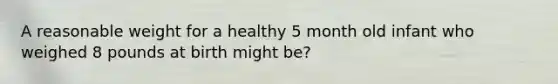 A reasonable weight for a healthy 5 month old infant who weighed 8 pounds at birth might be?