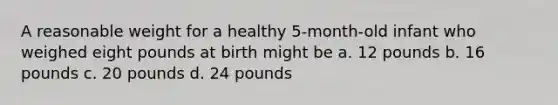 A reasonable weight for a healthy 5-month-old infant who weighed eight pounds at birth might be a. 12 pounds b. 16 pounds c. 20 pounds d. 24 pounds