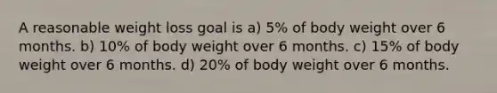 A reasonable weight loss goal is a) 5% of body weight over 6 months. b) 10% of body weight over 6 months. c) 15% of body weight over 6 months. d) 20% of body weight over 6 months.