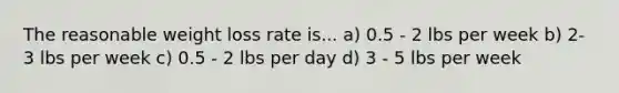 The reasonable weight loss rate is... a) 0.5 - 2 lbs per week b) 2-3 lbs per week c) 0.5 - 2 lbs per day d) 3 - 5 lbs per week