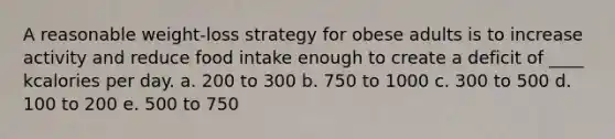 A reasonable weight-loss strategy for obese adults is to increase activity and reduce food intake enough to create a deficit of ____ kcalories per day. a. 200 to 300 b. 750 to 1000 c. 300 to 500 d. 100 to 200 e. 500 to 750