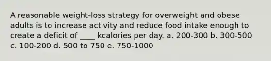 A reasonable weight-loss strategy for overweight and obese adults is to increase activity and reduce food intake enough to create a deficit of ____ kcalories per day. a. 200-300 b. 300-500 c. 100-200 d. 500 to 750 e. 750-1000