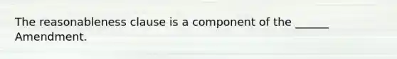 The reasonableness clause is a component of the ______ Amendment.