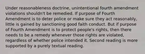 Under reasonableness doctrine, unintentional fourth amendment violations shouldn't be remedied. If purpose of Fourth Amendment is to deter police or make sure they act reasonably, little is gained by sanctioning good faith conduct. But if purpose of Fourth Amendment is to protect people's rights, then there needs to be a remedy whenever those rights are violated, regardless of whether police intended it. Second reading is more supported by a purely textual reading.