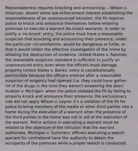 Reasonableness requires knocking and announcing -- Wilson v. Arkansas: absent some law enforcement interest establishing the reasonableness of an unannounced intrusion, the FA requires police to knock and announce themselves before entering premises to execute a warrant No-knock warrants: In order to justify a 'no-knock' entry, the police must have a reasonable suspicion that knocking and announcing their presence, under the particular circumstances, would be dangerous or futile, or that it would inhibit the effective investigation of the crime by allowing the destruction of evidence. United States v. Ramirez: the reasonable suspicion standard is sufficient to justify an unannounced entry even when the officers must damage property United States v. Banks: entry is constitutionally permissible because the officers entered after a reasonable suspicion of exigency had ripened (i.e. they could have gotten rid of the drugs in the time they weren't answering the door) Hudson v. Michigan: when the police violated the FA by failing to properly knock and announce their presence, <a href='https://www.questionai.com/knowledge/kiz15u9aWk-the-exclusionary-rule' class='anchor-knowledge'>the exclusionary rule</a> did not apply Wilson v. Layne: it's a violation of the FA for police to bring members of the media or other third parties into a home during the execution of a warrant when the presence of the third parties in the home was not in aid of the execution of the warrant. Police actions in executing a warrant must be related to the objective of the intrusion that the warrant authorizes. Michigan v. Summers: officers executing a search warrant for contraband have the authority to detain the occupants of the premises while a proper search is conducted.