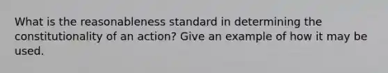 What is the reasonableness standard in determining the constitutionality of an action? Give an example of how it may be used.