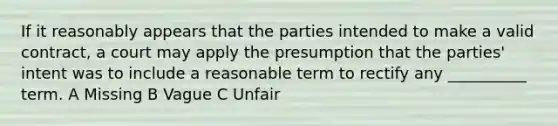 If it reasonably appears that the parties intended to make a valid contract, a court may apply the presumption that the parties' intent was to include a reasonable term to rectify any __________ term. A Missing B Vague C Unfair