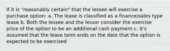 If it is "reasonably certain" that the lessee will exercise a purchase option: a. The lease is classified as a finance/sales type lease b. Both the lessee and the lessor consider the exercise price of the option to be an additional cash payment c. It's assumed that the lease term ends on the date that the option is expected to be exercised