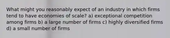 What might you reasonably expect of an industry in which firms tend to have economies of scale? a) exceptional competition among firms b) a large number of firms c) highly diversified firms d) a small number of firms