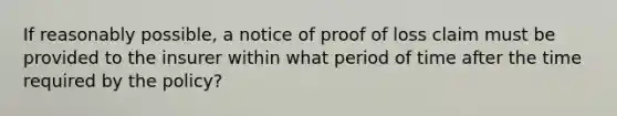 If reasonably possible, a notice of proof of loss claim must be provided to the insurer within what period of time after the time required by the policy?