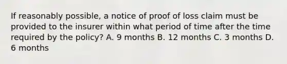 If reasonably possible, a notice of proof of loss claim must be provided to the insurer within what period of time after the time required by the policy? A. 9 months B. 12 months C. 3 months D. 6 months