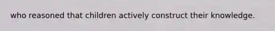 who reasoned that children actively construct their knowledge.