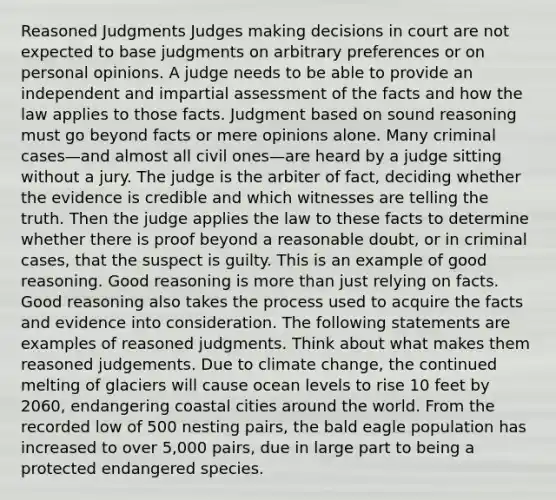 Reasoned Judgments Judges making decisions in court are not expected to base judgments on arbitrary preferences or on personal opinions. A judge needs to be able to provide an independent and impartial assessment of the facts and how the law applies to those facts. Judgment based on sound reasoning must go beyond facts or mere opinions alone. Many criminal cases—and almost all civil ones—are heard by a judge sitting without a jury. The judge is the arbiter of fact, deciding whether the evidence is credible and which witnesses are telling the truth. Then the judge applies the law to these facts to determine whether there is proof beyond a reasonable doubt, or in criminal cases, that the suspect is guilty. This is an example of good reasoning. Good reasoning is more than just relying on facts. Good reasoning also takes the process used to acquire the facts and evidence into consideration. The following statements are examples of reasoned judgments. Think about what makes them reasoned judgements. Due to climate change, the continued melting of glaciers will cause ocean levels to rise 10 feet by 2060, endangering coastal cities around the world. From the recorded low of 500 nesting pairs, the bald eagle population has increased to over 5,000 pairs, due in large part to being a protected endangered species.