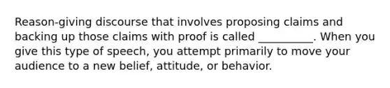 Reason-giving discourse that involves proposing claims and backing up those claims with proof is called __________. When you give this type of speech, you attempt primarily to move your audience to a new belief, attitude, or behavior.