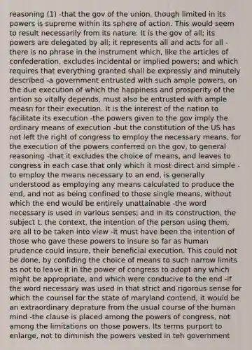 reasoning (1) -that the gov of the union, though limited in its powers is supreme within its sphere of action. This would seem to result necessarily from its nature. It is the gov of all; its powers are delegated by all; it represents all and acts for all -there is no phrase in the instrument which, like the articles of confederation, excludes incidental or implied powers; and which requires that everything granted shall be expressly and minutely described -a government entrusted with such ample powers, on the due execution of which the happiness and prosperity of the antion so vitally depends, must also be entrusted with ample measn for their execution. It is the interest of the nation to facilitate its execution -the powers given to the gov imply the ordinary means of execution -but the constitution of the US has not left the right of congress to employ the necessary means, for the execution of the powers conferred on the gov, to general reasoning -that it excludes the choice of means, and leaves to congress in each case that only which it most direct and simple -to employ the means necessary to an end, is generally understood as employing any means calculated to produce the end, and not as being confined to those single means, without which the end would be entirely unattainable -the word necessary is used in various senses; and in its construction, the subject t, the context, the intention of the person using them, are all to be taken into view -it must have been the intention of those who gave these powers to insure so far as human prudence could insure, their beneficial execution. This could not be done, by confiding the choice of means to such narrow limits as not to leave it in the power of congress to adopt any which might be appropriate, and which were conducive to the end -if the word necessary was used in that strict and rigorous sense for which the counsel for the state of maryland contend, it would be an extraordinary deprature from the usual course of the human mind -the clause is placed among the powers of congress, not among the limitations on those powers. Its terms purport to enlarge, not to diminish the powers vested in teh government