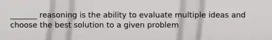 _______ reasoning is the ability to evaluate multiple ideas and choose the best solution to a given problem