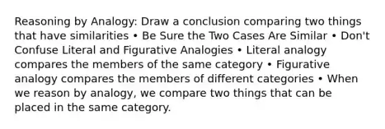 Reasoning by Analogy: Draw a conclusion comparing two things that have similarities • Be Sure the Two Cases Are Similar • Don't Confuse Literal and Figurative Analogies • Literal analogy compares the members of the same category • Figurative analogy compares the members of different categories • When we reason by analogy, we compare two things that can be placed in the same category.