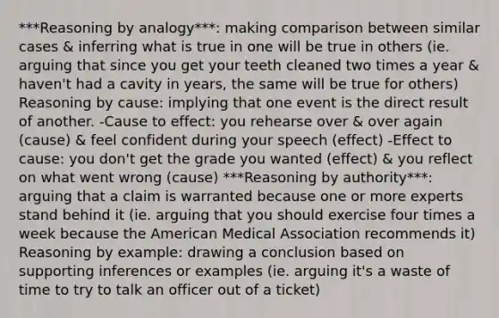 ***Reasoning by analogy***: making comparison between similar cases & inferring what is true in one will be true in others (ie. arguing that since you get your teeth cleaned two times a year & haven't had a cavity in years, the same will be true for others) Reasoning by cause: implying that one event is the direct result of another. -Cause to effect: you rehearse over & over again (cause) & feel confident during your speech (effect) -Effect to cause: you don't get the grade you wanted (effect) & you reflect on what went wrong (cause) ***Reasoning by authority***: arguing that a claim is warranted because one or more experts stand behind it (ie. arguing that you should exercise four times a week because the American Medical Association recommends it) Reasoning by example: drawing a conclusion based on supporting inferences or examples (ie. arguing it's a waste of time to try to talk an officer out of a ticket)