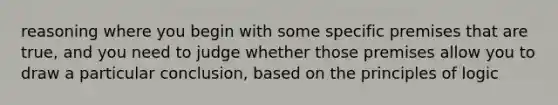 reasoning where you begin with some specific premises that are true, and you need to judge whether those premises allow you to draw a particular conclusion, based on the principles of logic