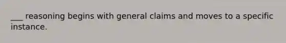 ___ reasoning begins with general claims and moves to a specific instance.