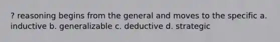 ? reasoning begins from the general and moves to the specific a. inductive b. generalizable c. deductive d. strategic